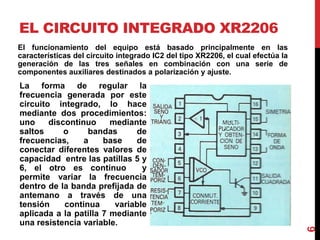 EL CIRCUITO INTEGRADO XR2206
6
La forma de regular la
frecuencia generada por este
circuito integrado, lo hace
mediante dos procedimientos:
uno discontinuo mediante
saltos o bandas de
frecuencias, a base de
conectar diferentes valores de
capacidad entre las patillas 5 y
6, el otro es continuo y
permite variar la frecuencia
dentro de la banda prefijada de
antemano a través de una
tensión continua variable
aplicada a la patilla 7 mediante
una resistencia variable.
El funcionamiento del equipo está basado principalmente en las
características del circuito integrado IC2 del tipo XR2206, el cual efectúa la
generación de las tres señales en combinación con una serie de
componentes auxiliares destinados a polarización y ajuste.
 