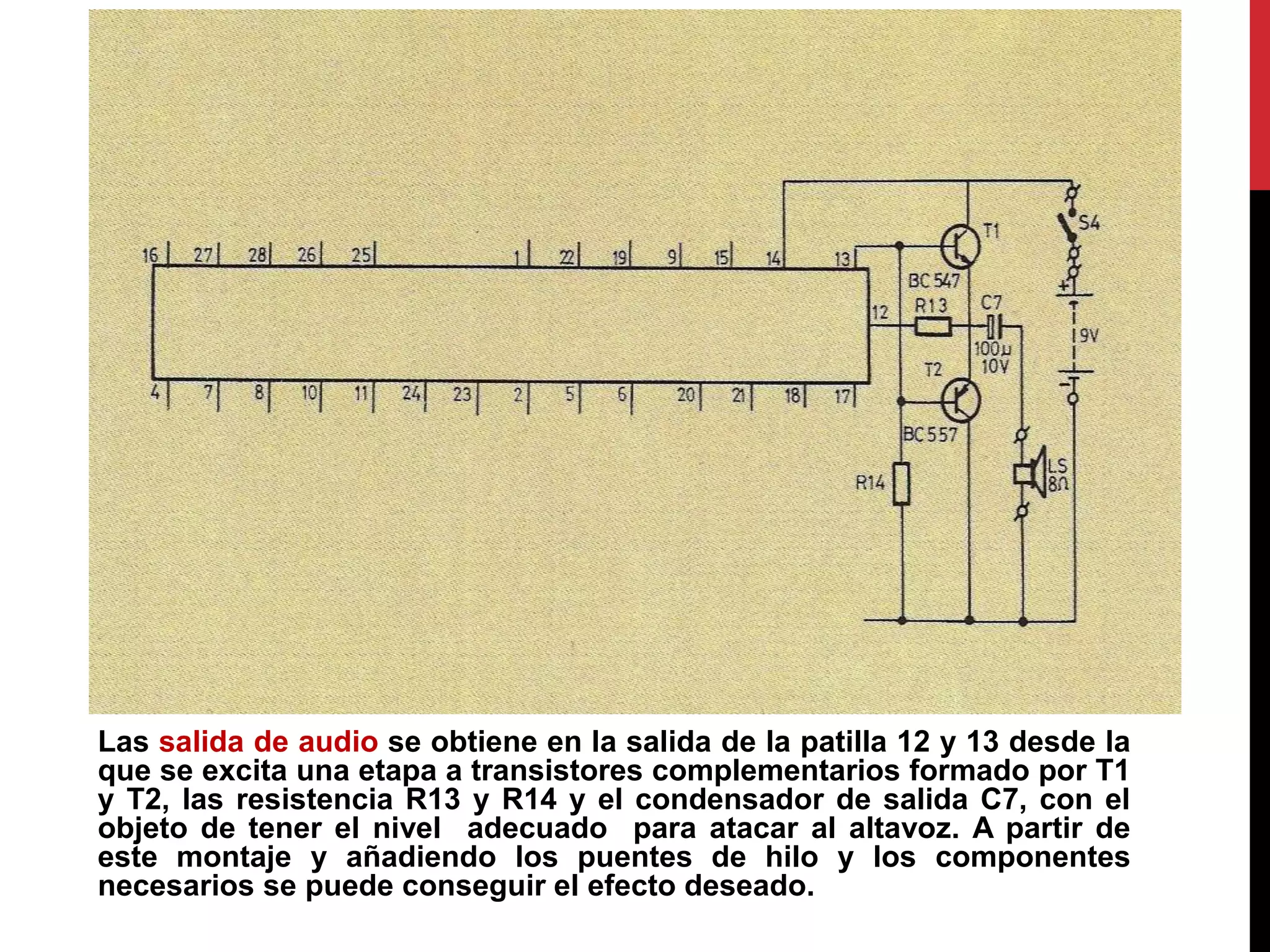 Las salida de audio se obtiene en la salida de la patilla 12 y 13 desde la
que se excita una etapa a transistores complementarios formado por T1
y T2, las resistencia R13 y R14 y el condensador de salida C7, con el
objeto de tener el nivel adecuado para atacar al altavoz. A partir de
este montaje y añadiendo los puentes de hilo y los componentes
necesarios se puede conseguir el efecto deseado.
 
