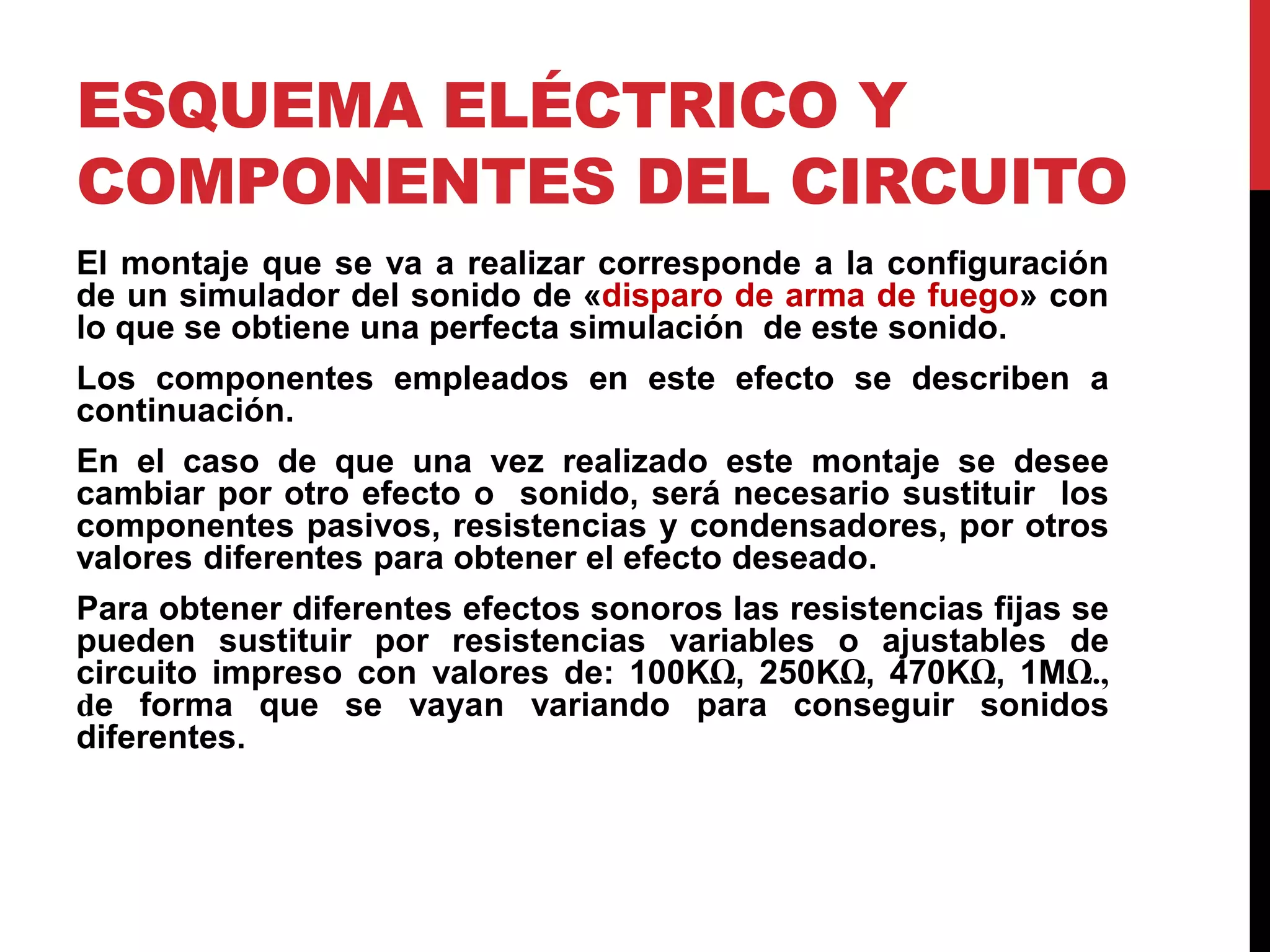 ESQUEMA ELÉCTRICO Y
COMPONENTES DEL CIRCUITO
El montaje que se va a realizar corresponde a la configuración
de un simulador del sonido de «disparo de arma de fuego» con
lo que se obtiene una perfecta simulación de este sonido.
Los componentes empleados en este efecto se describen a
continuación.
En el caso de que una vez realizado este montaje se desee
cambiar por otro efecto o sonido, será necesario sustituir los
componentes pasivos, resistencias y condensadores, por otros
valores diferentes para obtener el efecto deseado.
Para obtener diferentes efectos sonoros las resistencias fijas se
pueden sustituir por resistencias variables o ajustables de
circuito impreso con valores de: 100KΩ, 250KΩ, 470KΩ, 1MΩ.,
de forma que se vayan variando para conseguir sonidos
diferentes.
 