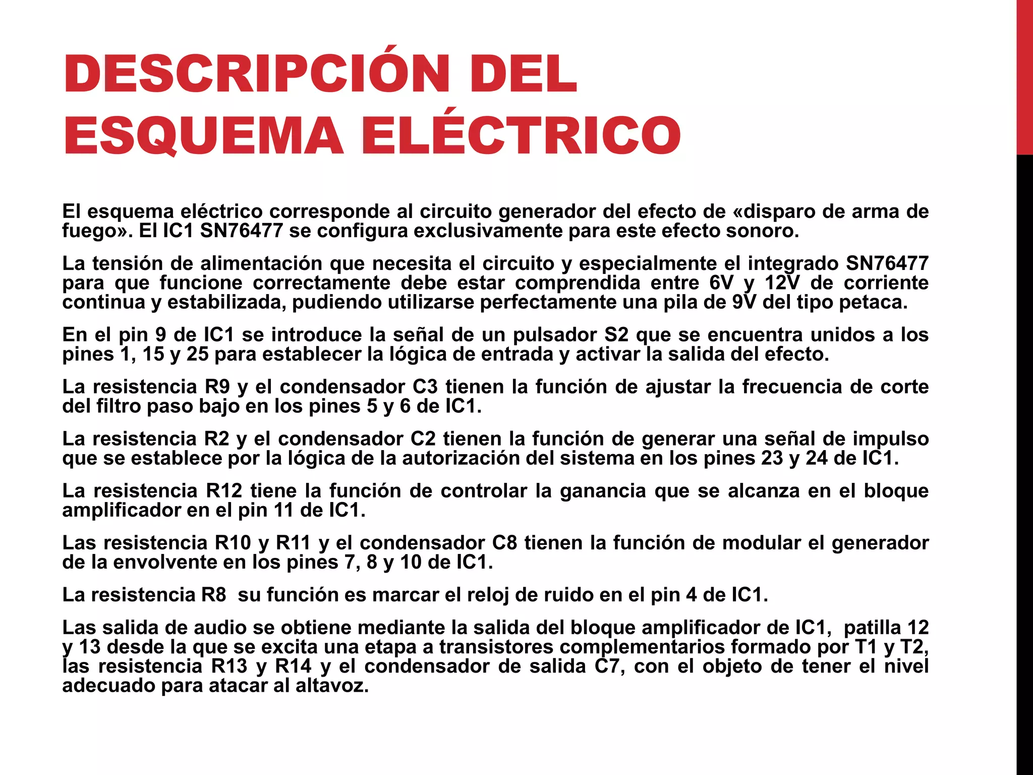 DESCRIPCIÓN DEL
ESQUEMA ELÉCTRICO
El esquema eléctrico corresponde al circuito generador del efecto de «disparo de arma de
fuego». El IC1 SN76477 se configura exclusivamente para este efecto sonoro.
La tensión de alimentación que necesita el circuito y especialmente el integrado SN76477
para que funcione correctamente debe estar comprendida entre 6V y 12V de corriente
continua y estabilizada, pudiendo utilizarse perfectamente una pila de 9V del tipo petaca.
En el pin 9 de IC1 se introduce la señal de un pulsador S2 que se encuentra unidos a los
pines 1, 15 y 25 para establecer la lógica de entrada y activar la salida del efecto.
La resistencia R9 y el condensador C3 tienen la función de ajustar la frecuencia de corte
del filtro paso bajo en los pines 5 y 6 de IC1.
La resistencia R2 y el condensador C2 tienen la función de generar una señal de impulso
que se establece por la lógica de la autorización del sistema en los pines 23 y 24 de IC1.
La resistencia R12 tiene la función de controlar la ganancia que se alcanza en el bloque
amplificador en el pin 11 de IC1.
Las resistencia R10 y R11 y el condensador C8 tienen la función de modular el generador
de la envolvente en los pines 7, 8 y 10 de IC1.
La resistencia R8 su función es marcar el reloj de ruido en el pin 4 de IC1.
Las salida de audio se obtiene mediante la salida del bloque amplificador de IC1, patilla 12
y 13 desde la que se excita una etapa a transistores complementarios formado por T1 y T2,
las resistencia R13 y R14 y el condensador de salida C7, con el objeto de tener el nivel
adecuado para atacar al altavoz.
 