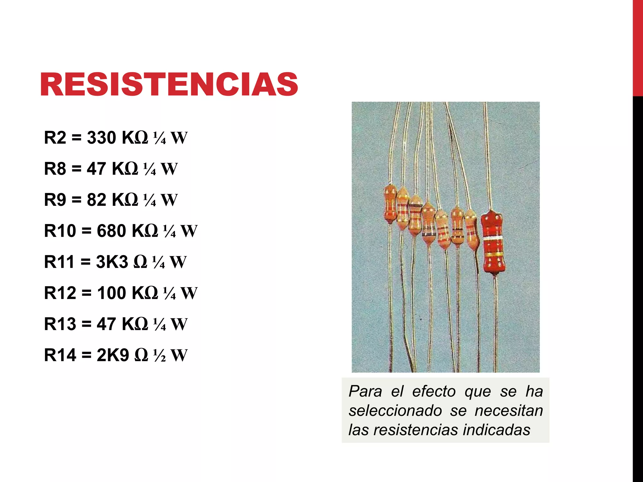 RESISTENCIAS
R2 = 330 KΩ ¼ W
R8 = 47 KΩ ¼ W
R9 = 82 KΩ ¼ W
R10 = 680 KΩ ¼ W
R11 = 3K3 Ω ¼ W
R12 = 100 KΩ ¼ W
R13 = 47 KΩ ¼ W
R14 = 2K9 Ω ½ W
Para el efecto que se ha
seleccionado se necesitan
las resistencias indicadas
 