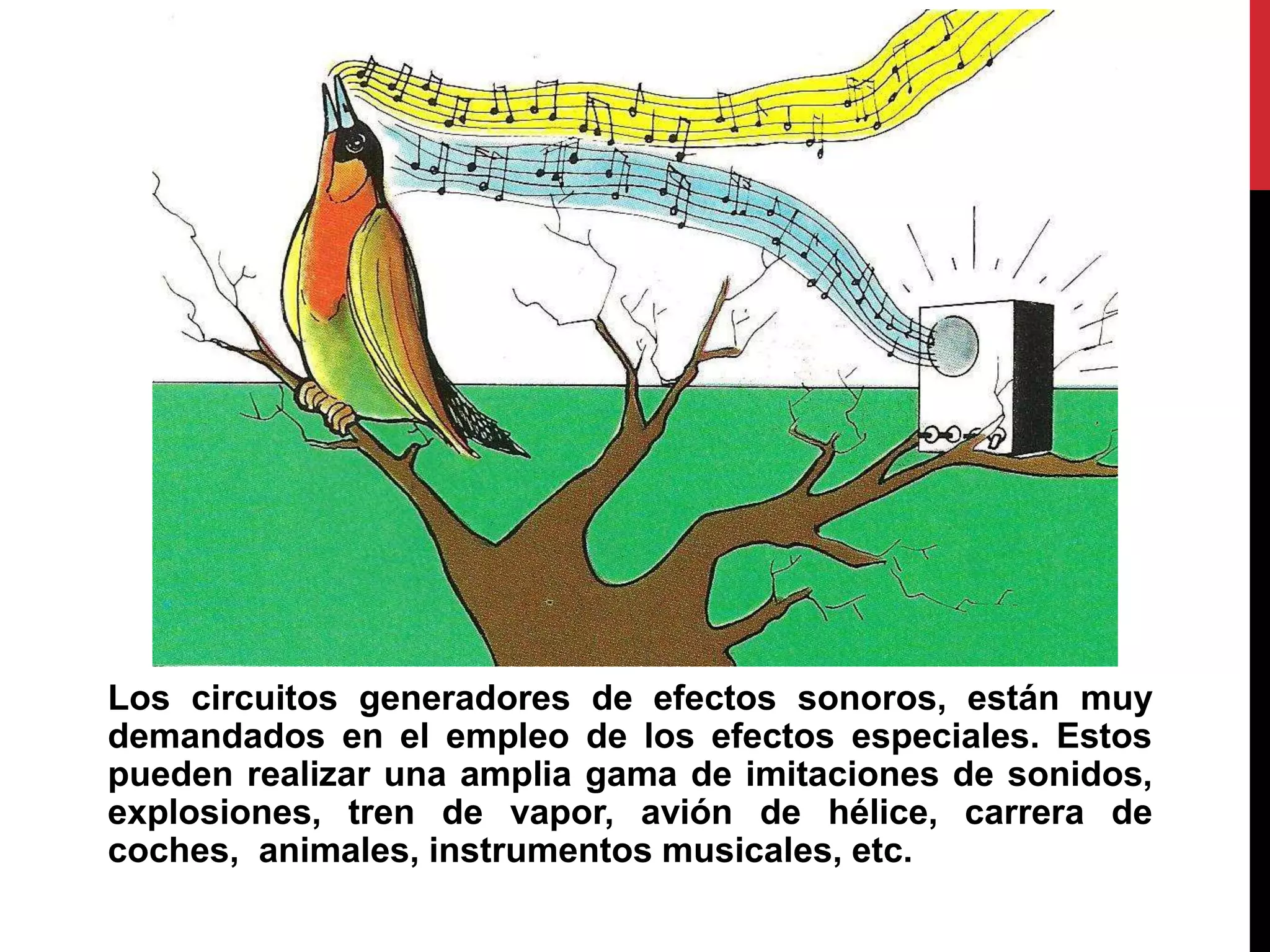 Los circuitos generadores de efectos sonoros, están muy
demandados en el empleo de los efectos especiales. Estos
pueden realizar una amplia gama de imitaciones de sonidos,
explosiones, tren de vapor, avión de hélice, carrera de
coches, animales, instrumentos musicales, etc.
 