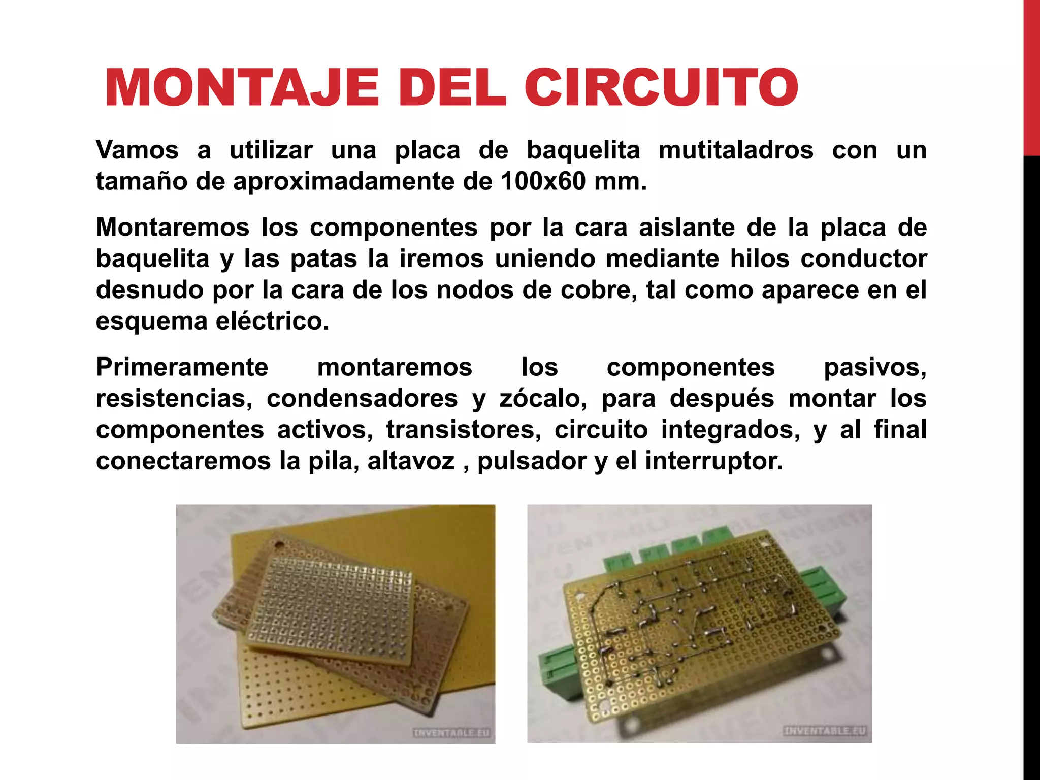 MONTAJE DEL CIRCUITO
Vamos a utilizar una placa de baquelita mutitaladros con un
tamaño de aproximadamente de 100x60 mm.
Montaremos los componentes por la cara aislante de la placa de
baquelita y las patas la iremos uniendo mediante hilos conductor
desnudo por la cara de los nodos de cobre, tal como aparece en el
esquema eléctrico.
Primeramente montaremos los componentes pasivos,
resistencias, condensadores y zócalo, para después montar los
componentes activos, transistores, circuito integrados, y al final
conectaremos la pila, altavoz , pulsador y el interruptor.
 