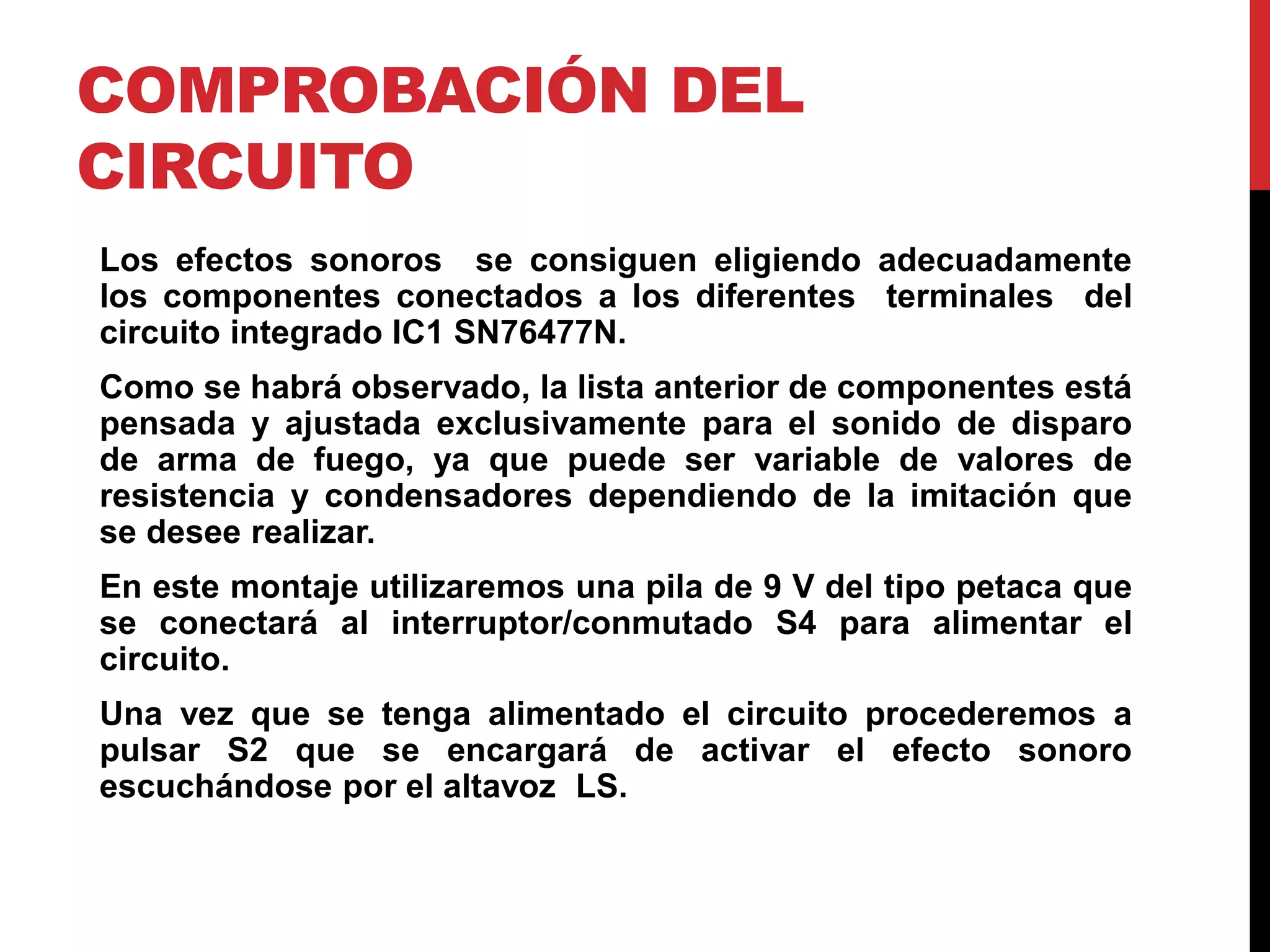 COMPROBACIÓN DEL
CIRCUITO
Los efectos sonoros se consiguen eligiendo adecuadamente
los componentes conectados a los diferentes terminales del
circuito integrado IC1 SN76477N.
Como se habrá observado, la lista anterior de componentes está
pensada y ajustada exclusivamente para el sonido de disparo
de arma de fuego, ya que puede ser variable de valores de
resistencia y condensadores dependiendo de la imitación que
se desee realizar.
En este montaje utilizaremos una pila de 9 V del tipo petaca que
se conectará al interruptor/conmutado S4 para alimentar el
circuito.
Una vez que se tenga alimentado el circuito procederemos a
pulsar S2 que se encargará de activar el efecto sonoro
escuchándose por el altavoz LS.
 