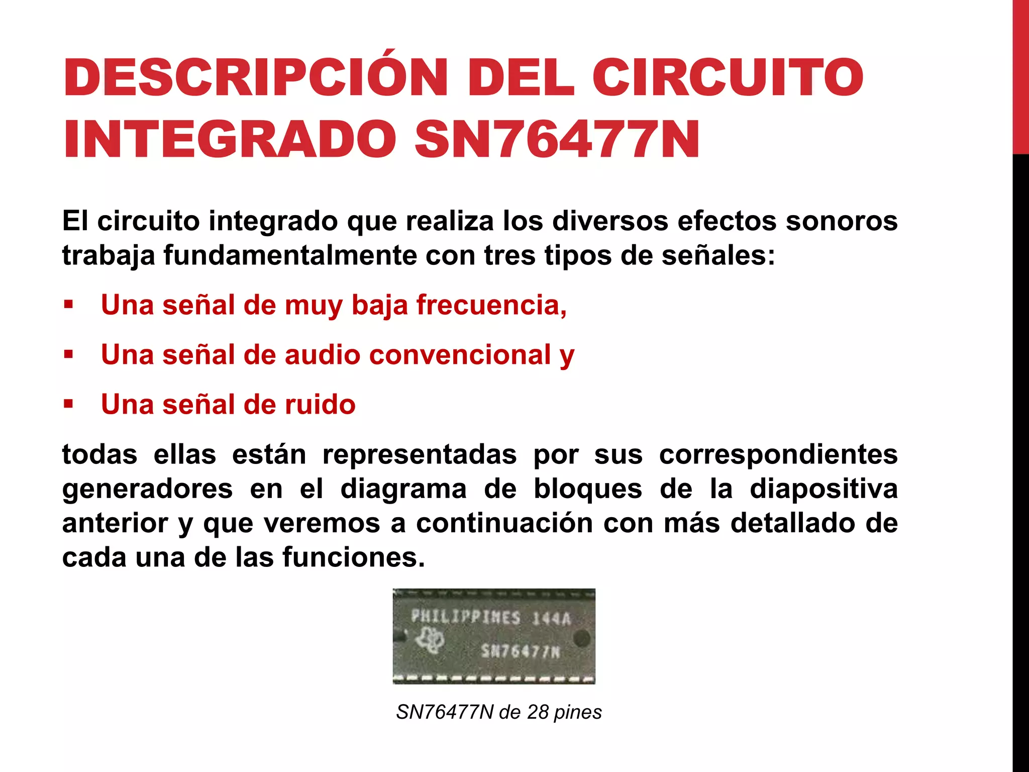 DESCRIPCIÓN DEL CIRCUITO
INTEGRADO SN76477N
El circuito integrado que realiza los diversos efectos sonoros
trabaja fundamentalmente con tres tipos de señales:
 Una señal de muy baja frecuencia,
 Una señal de audio convencional y
 Una señal de ruido
todas ellas están representadas por sus correspondientes
generadores en el diagrama de bloques de la diapositiva
anterior y que veremos a continuación con más detallado de
cada una de las funciones.
SN76477N de 28 pines
 