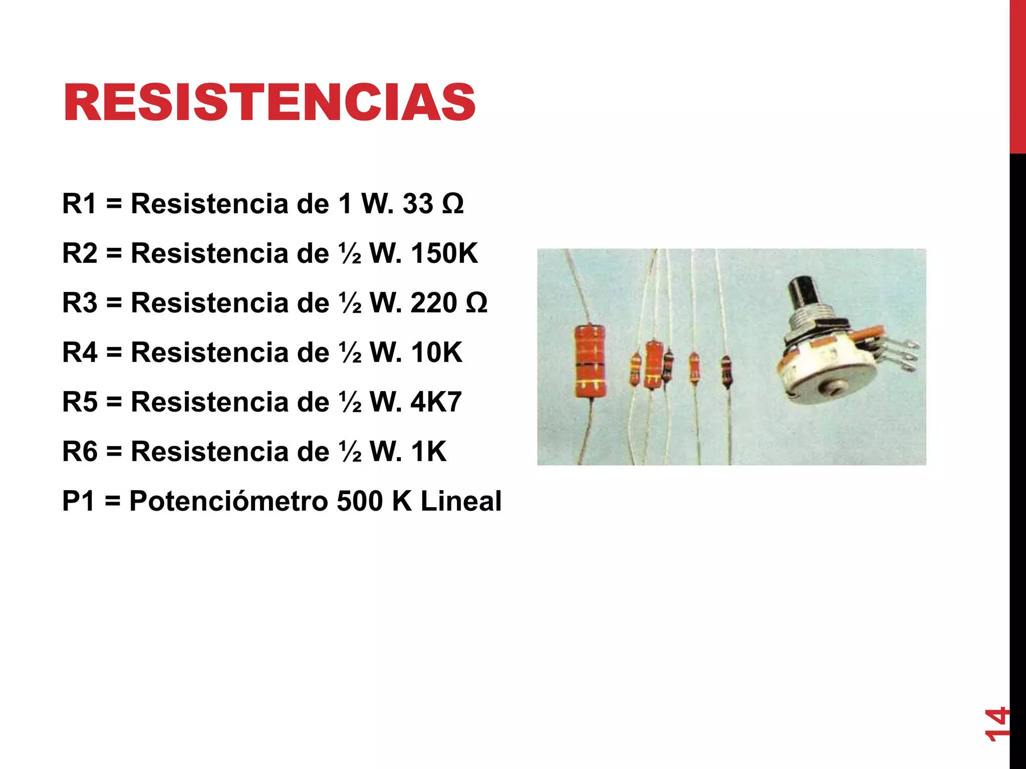 RESISTENCIAS
R1 = Resistencia de 1 W. 33 Ω
R2 = Resistencia de ½ W. 150K
R3 = Resistencia de ½ W. 220 Ω
R4 = Resistencia de ½ W. 10K
R5 = Resistencia de ½ W. 4K7
R6 = Resistencia de ½ W. 1K
P1 = Potenciómetro 500 K Lineal
14
 