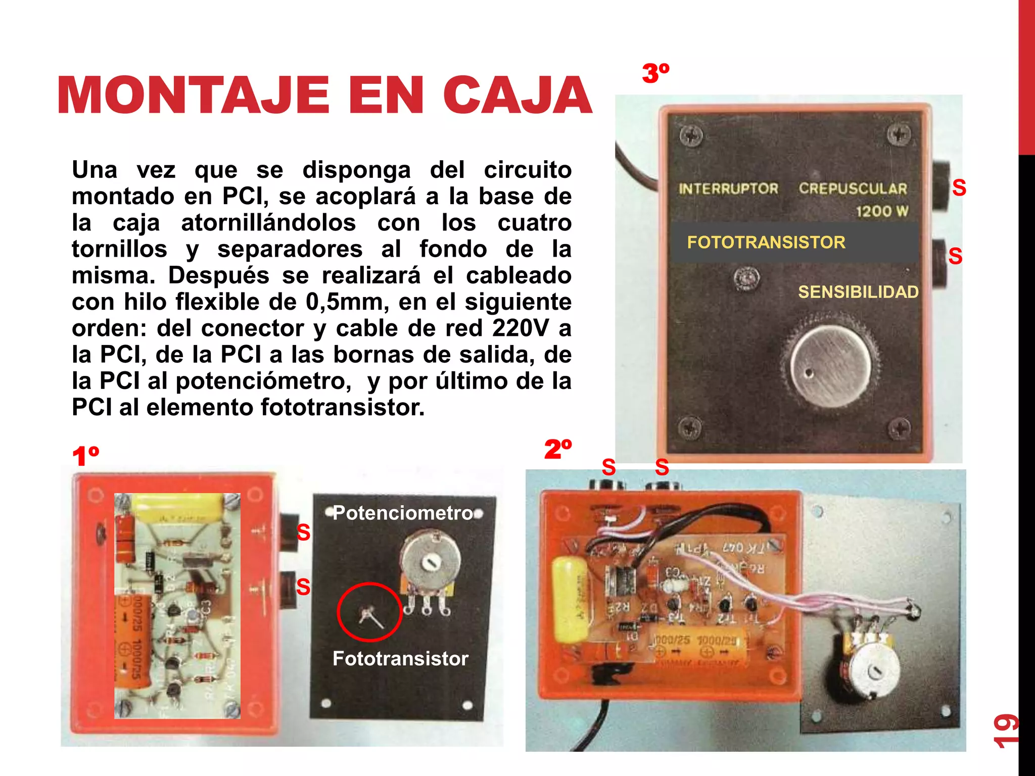 MONTAJE EN CAJA
Una vez que se disponga del circuito
montado en PCI, se acoplará a la base de
la caja atornillándolos con los cuatro
tornillos y separadores al fondo de la
misma. Después se realizará el cableado
con hilo flexible de 0,5mm, en el siguiente
orden: del conector y cable de red 220V a
la PCI, de la PCI a las bornas de salida, de
la PCI al potenciómetro, y por último de la
PCI al elemento fototransistor.
19
SENSIBILIDAD
1º 2º
3º
Fototransistor
FOTOTRANSISTOR
Potenciometro
S
S
SS
S
S
 