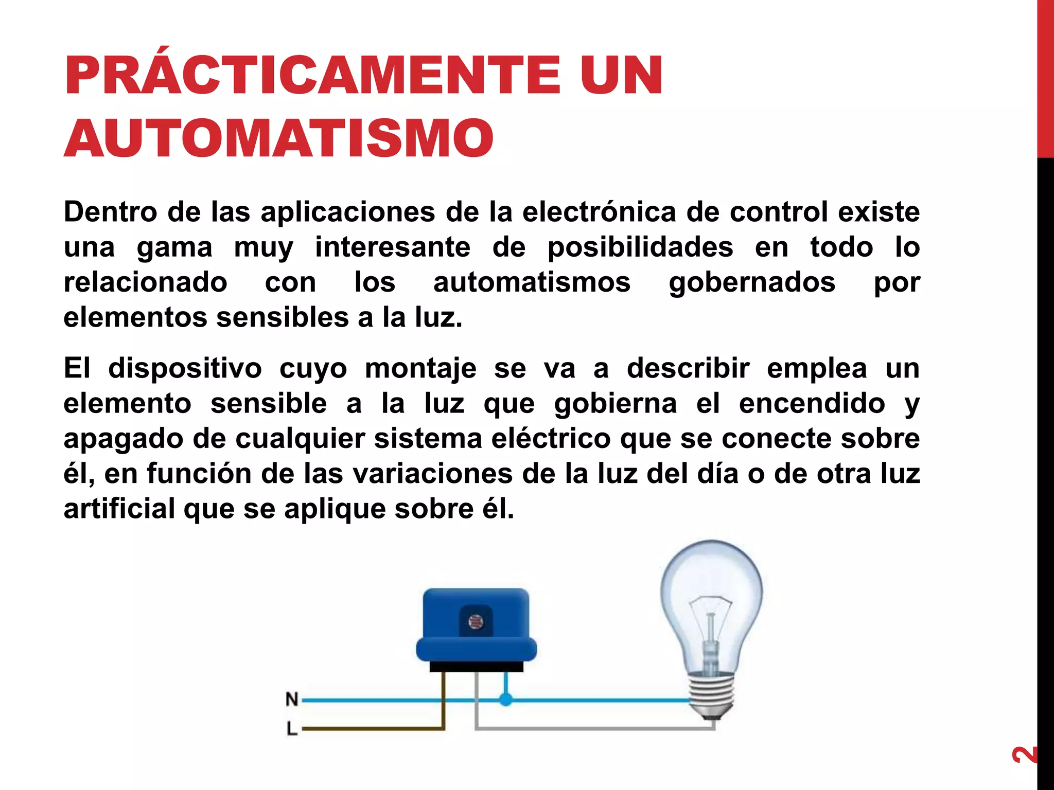 PRÁCTICAMENTE UN
AUTOMATISMO
Dentro de las aplicaciones de la electrónica de control existe
una gama muy interesante de posibilidades en todo lo
relacionado con los automatismos gobernados por
elementos sensibles a la luz.
El dispositivo cuyo montaje se va a describir emplea un
elemento sensible a la luz que gobierna el encendido y
apagado de cualquier sistema eléctrico que se conecte sobre
él, en función de las variaciones de la luz del día o de otra luz
artificial que se aplique sobre él.
2
 