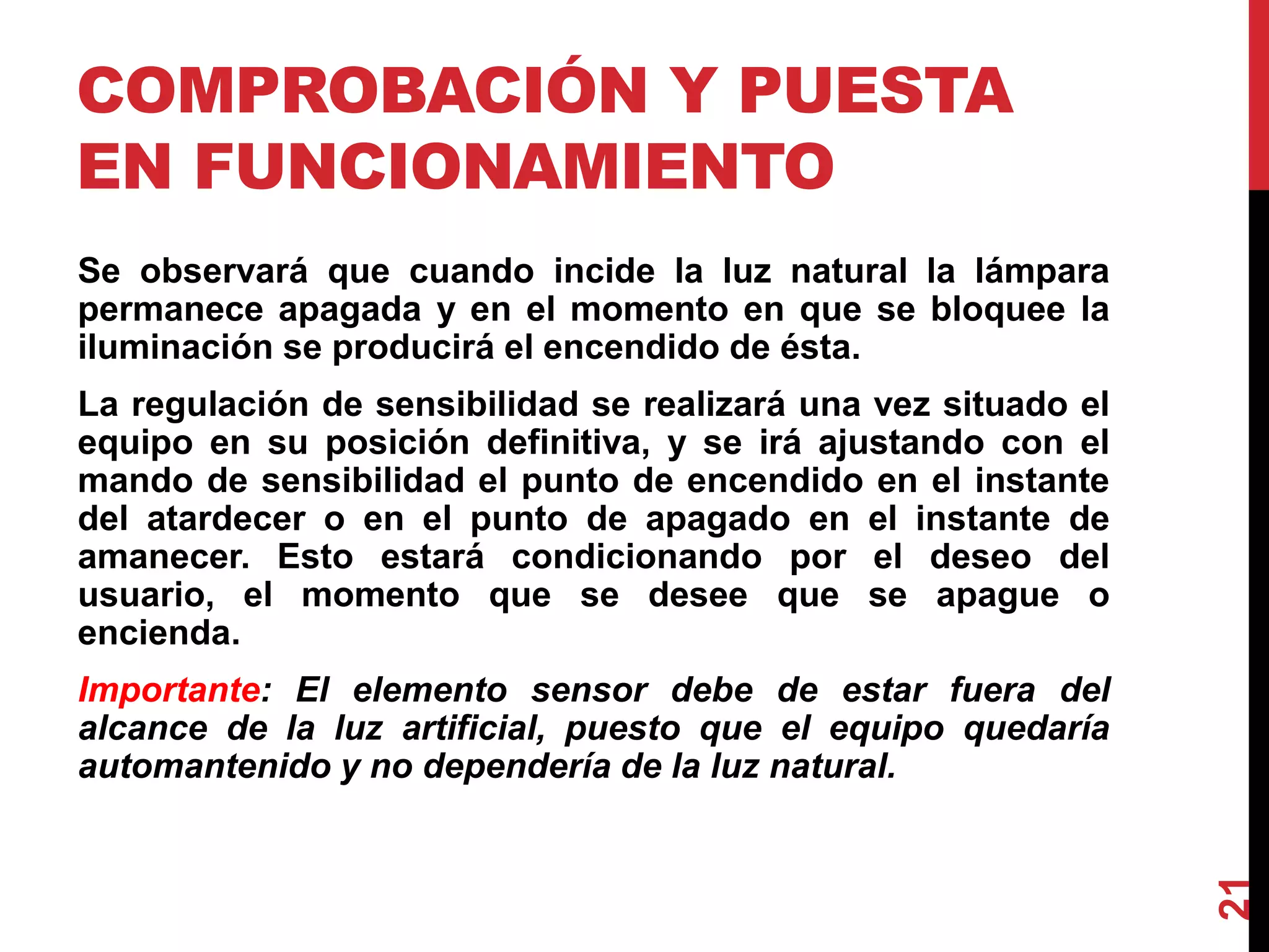 COMPROBACIÓN Y PUESTA
EN FUNCIONAMIENTO
Se observará que cuando incide la luz natural la lámpara
permanece apagada y en el momento en que se bloquee la
iluminación se producirá el encendido de ésta.
La regulación de sensibilidad se realizará una vez situado el
equipo en su posición definitiva, y se irá ajustando con el
mando de sensibilidad el punto de encendido en el instante
del atardecer o en el punto de apagado en el instante de
amanecer. Esto estará condicionando por el deseo del
usuario, el momento que se desee que se apague o
encienda.
Importante: El elemento sensor debe de estar fuera del
alcance de la luz artificial, puesto que el equipo quedaría
automantenido y no dependería de la luz natural.
21
 