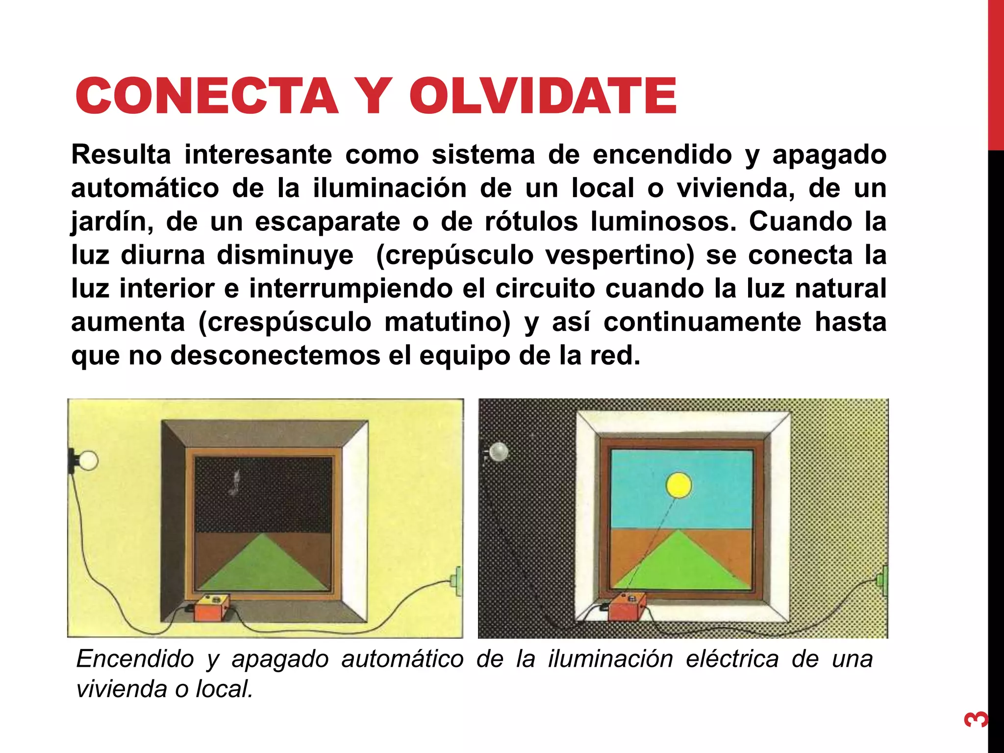 CONECTA Y OLVIDATE
Resulta interesante como sistema de encendido y apagado
automático de la iluminación de un local o vivienda, de un
jardín, de un escaparate o de rótulos luminosos. Cuando la
luz diurna disminuye (crepúsculo vespertino) se conecta la
luz interior e interrumpiendo el circuito cuando la luz natural
aumenta (crespúsculo matutino) y así continuamente hasta
que no desconectemos el equipo de la red.
Encendido y apagado automático de la iluminación eléctrica de una
vivienda o local.
3
 