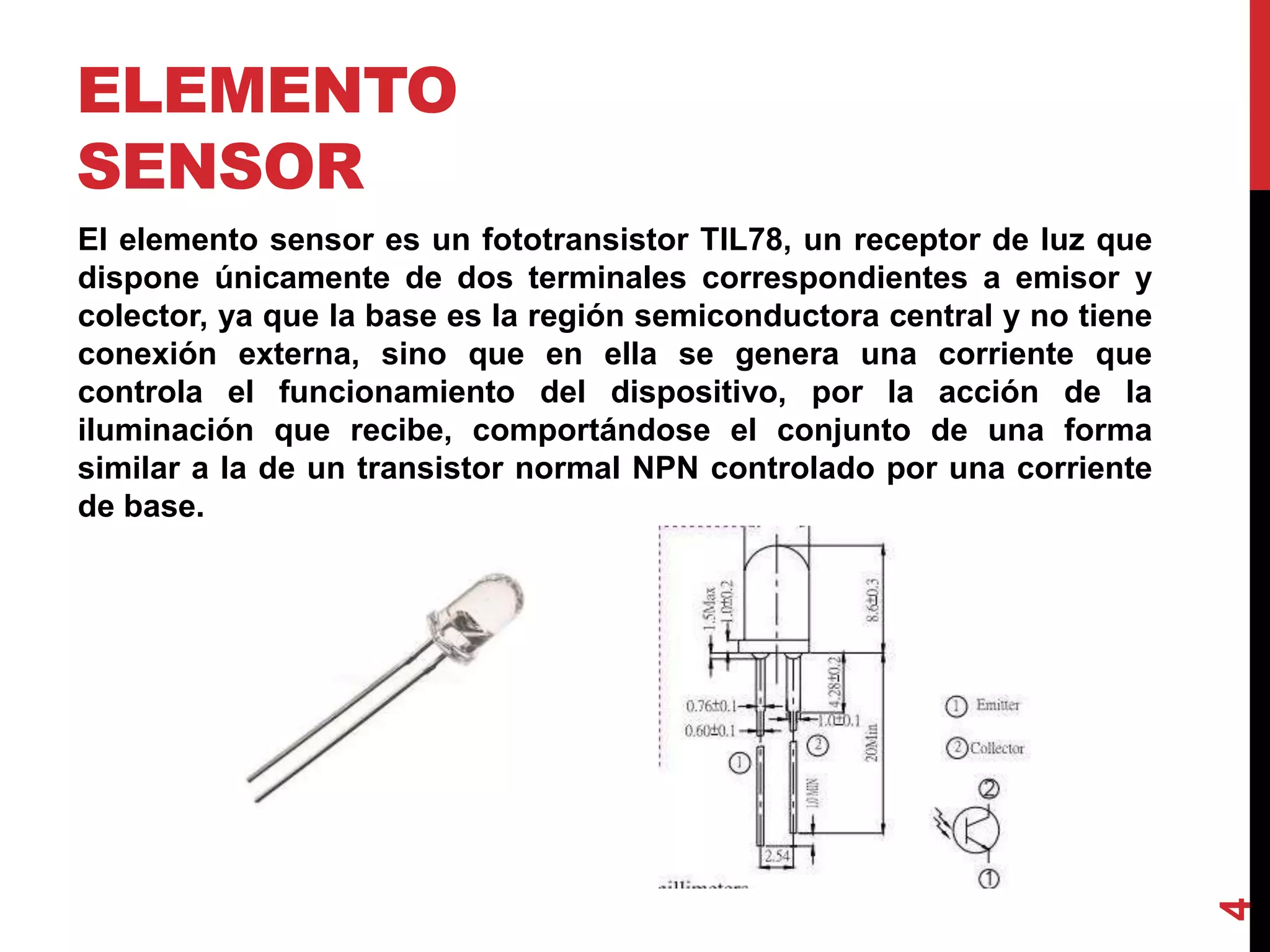 ELEMENTO
SENSOR
El elemento sensor es un fototransistor TIL78, un receptor de luz que
dispone únicamente de dos terminales correspondientes a emisor y
colector, ya que la base es la región semiconductora central y no tiene
conexión externa, sino que en ella se genera una corriente que
controla el funcionamiento del dispositivo, por la acción de la
iluminación que recibe, comportándose el conjunto de una forma
similar a la de un transistor normal NPN controlado por una corriente
de base.
4
 
