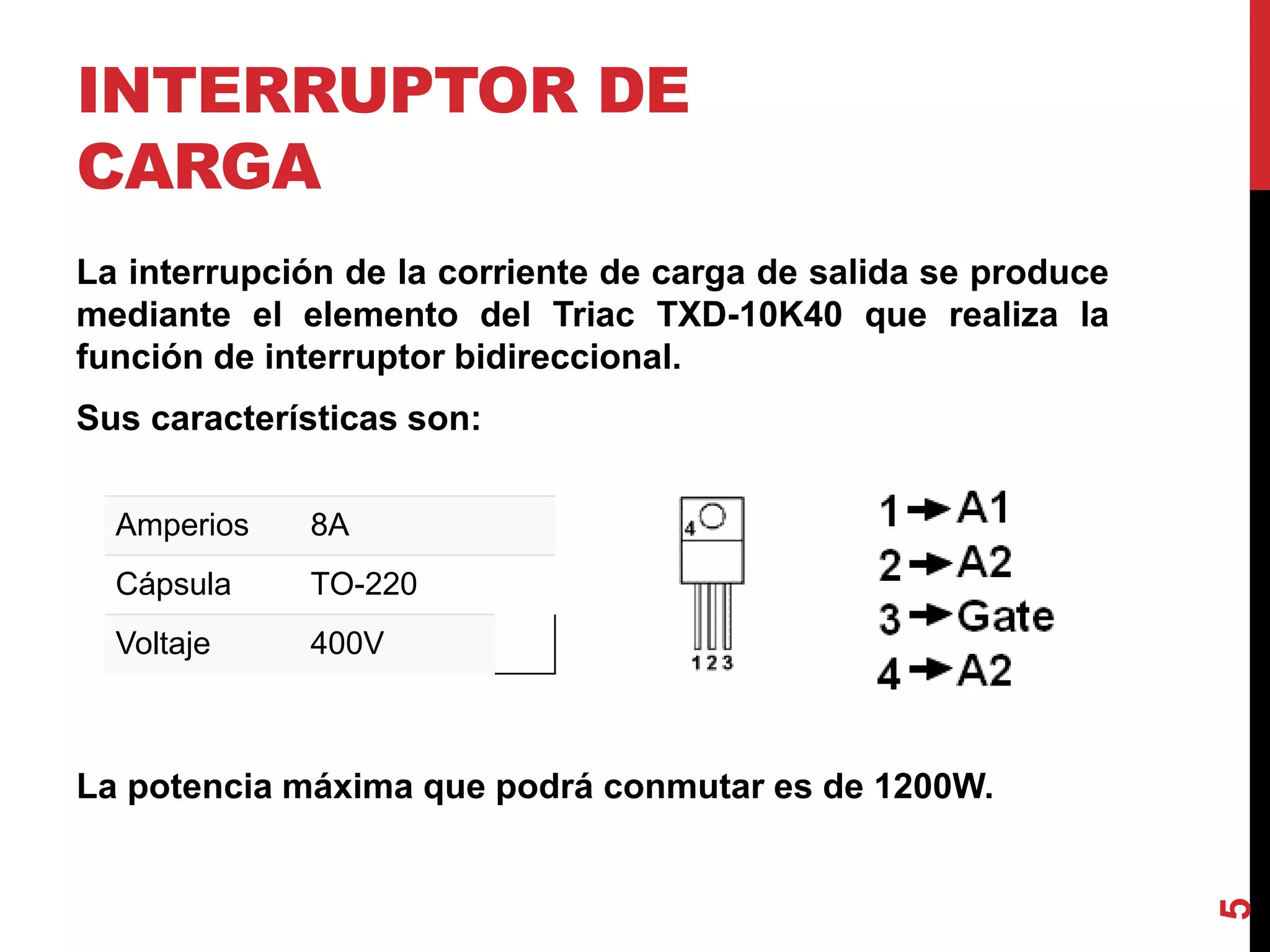 INTERRUPTOR DE
CARGA
La interrupción de la corriente de carga de salida se produce
mediante el elemento del Triac TXD-10K40 que realiza la
función de interruptor bidireccional.
Sus características son:
La potencia máxima que podrá conmutar es de 1200W.
5
Amperios 8A
Cápsula TO-220
Voltaje 400V
 