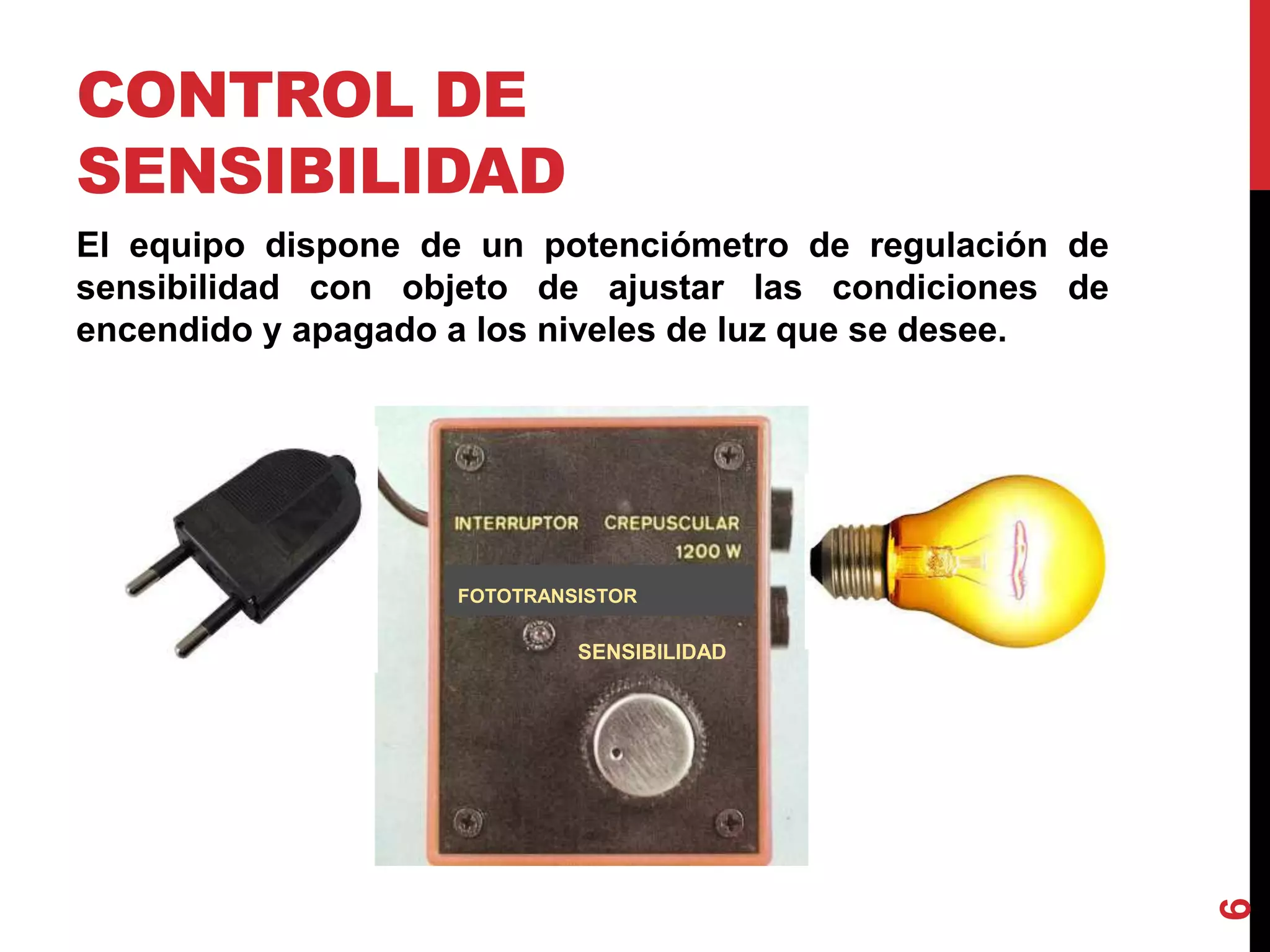 CONTROL DE
SENSIBILIDAD
El equipo dispone de un potenciómetro de regulación de
sensibilidad con objeto de ajustar las condiciones de
encendido y apagado a los niveles de luz que se desee.
6
SENSIBILIDAD
FOTOTRANSISTOR
 