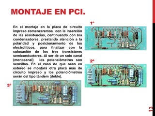 MONTAJE EN PCI.
En el montaje en la placa de circuito
impreso comenzaremos con la inserción
de las resistencias, continuando con los
condensadores, prestando atención a la
polaridad y posicionamiento de los
electrolíticos, para finalizar con la
colocación de los tres transistores
semiconductores. Al ser de un solo canal
(monocanal) los potenciómetros son
sencillos. En el caso de que sean en
estéreo se montará otra placa más de
circuito impreso y los potenciómetros
serán del tipo tándem (doble).
1º
2º
3º
13
 