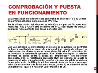 COMPROBACIÓN Y PUESTA
EN FUNCIONAMIENTO
La alimentación del circuito esta comprendida entre los 15 y 30 voltios
en continua aplicada en los puntos +Ve y 0V.
En la alimentación del circuito se efectúan un par de filtrados uno
mediante R19 y C12 y otro mediante R6 y C2 con objeto de atenuar
cualquier ruido parásito que llegue por estas vías
15
Una vez aplicada la alimentación al circuito se regularán los controles
de tono a la mitad de su recorrido y se pondrá el mando de volumen al
máximo con los altavoces conectados al amplificador. En esta situación
se retocará la resistencia ajustable R20 hasta conseguir la máxima
potencia de salida sobre la salida del amplificador sin distorsión
apreciable. Con la resistencia ajustable R20 del circuito se ajusta la
ganancia al valor más adecuado: la señal máxima de salida se obtiene
de un valor nulo de R20 y la mínima cuando éste se lleve a su mayor
valor. De esta forma a la salida de la etapa (punto S) se obtendrá desde
una ganancia igual a 1 hasta un valor máximo de 20.
 