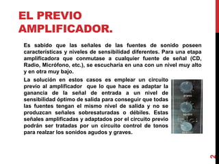 EL PREVIO
AMPLIFICADOR.
Es sabido que las señales de las fuentes de sonido poseen
características y niveles de sensibilidad diferentes. Para una etapa
amplificadora que conmutase a cualquier fuente de señal (CD,
Radio, Micrófono, etc.), se escucharía en una con un nivel muy alto
y en otra muy bajo.
2
La solución en estos casos es emplear un circuito
previo al amplificador que lo que hace es adaptar la
ganancia de la señal de entrada a un nivel de
sensibilidad óptimo de salida para conseguir que todas
las fuentes tengan el mismo nivel de salida y no se
produzcan señales sobresaturadas o débiles. Estas
señales amplificadas y adaptados por el circuito previo
podrán ser tratadas por un circuito control de tonos
para realzar los sonidos agudos y graves.
 