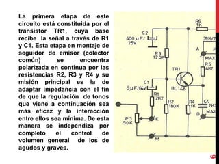 La primera etapa de este
circuito está constituida por el
transistor TR1, cuya base
recibe la señal a través de R1
y C1. Esta etapa en montaje de
seguidor de emisor (colector
común) se encuentra
polarizada en continua por las
resistencias R2, R3 y R4 y su
misión principal es la de
adaptar impedancia con el fin
de que la regulación de tonos
que viene a continuación sea
más eficaz y la interacción
entre ellos sea mínima. De esta
manera se independiza por
completo el control de
volumen general de los de
agudos y graves.
6
 