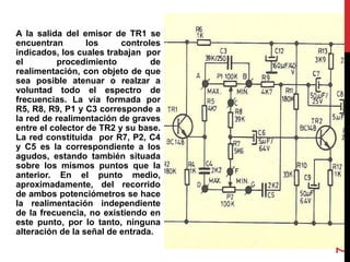 A la salida del emisor de TR1 se
encuentran los controles
indicados, los cuales trabajan por
el procedimiento de
realimentación, con objeto de que
sea posible atenuar o realzar a
voluntad todo el espectro de
frecuencias. La vía formada por
R5, R8, R9, P1 y C3 corresponde a
la red de realimentación de graves
entre el colector de TR2 y su base.
La red constituida por R7, P2, C4
y C5 es la correspondiente a los
agudos, estando también situada
sobre los mismos puntos que la
anterior. En el punto medio,
aproximadamente, del recorrido
de ambos potenciómetros se hace
la realimentación independiente
de la frecuencia, no existiendo en
este punto, por lo tanto, ninguna
alteración de la señal de entrada.
7
 