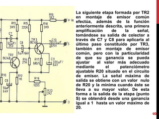 La siguiente etapa formada por TR2
en montaje de emisor común
efectúa, además de la función
anteriormente descrita, una primera
amplificación de la señal,
tomándose su salida de colector a
través de C7 y C8 para aplicarla al
último paso constituido por TR3,
también en montaje de emisor
común, pero con la particularidad
de que su ganancia se pueda
ajustar al valor más adecuado
mediante el potenciómetro
ajustable R20 situado en el circuito
de emisor. La señal máxima de
salida se obtiene con un valor nulo
de R20 y la mínima cuando éste se
lleva a su mayor valor. De esta
forma a la salida de la etapa (punto
S) se obtendrá desde una ganancia
igual a 1 hasta un valor máximo de
20.
8
 