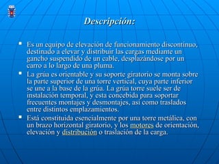 Descripción:
Descripción:

Es un equipo de elevación de funcionamiento discontinuo,
Es un equipo de elevación de funcionamiento discontinuo,
destinado a elevar y distribuir las cargas mediante un
destinado a elevar y distribuir las cargas mediante un
gancho suspendido de un cable, desplazándose por un
gancho suspendido de un cable, desplazándose por un
carro a lo largo de una pluma.
carro a lo largo de una pluma.

La grúa es orientable y su soporte giratorio se monta sobre
La grúa es orientable y su soporte giratorio se monta sobre
la parte superior de una torre vertical, cuya parte inferior
la parte superior de una torre vertical, cuya parte inferior
se une a la base de la grúa. La grúa torre suele ser de
se une a la base de la grúa. La grúa torre suele ser de
instalación temporal, y esta concebida para soportar
instalación temporal, y esta concebida para soportar
frecuentes montajes y desmontajes, así como traslados
frecuentes montajes y desmontajes, así como traslados
entre distintos emplazamientos.
entre distintos emplazamientos.

Está constituida esencialmente por una torre metálica, con
Está constituida esencialmente por una torre metálica, con
un brazo horizontal giratorio, y los
un brazo horizontal giratorio, y los motores
motores de orientación,
de orientación,
elevación y
elevación y distribución
distribución o traslación de la carga.
o traslación de la carga.
 