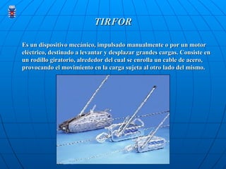 TIRFOR
TIRFOR
Es un dispositivo mecánico, impulsado manualmente o por un motor
Es un dispositivo mecánico, impulsado manualmente o por un motor
eléctrico, destinado a levantar y desplazar grandes cargas. Consiste en
eléctrico, destinado a levantar y desplazar grandes cargas. Consiste en
un rodillo giratorio, alrededor del cual se enrolla un cable de acero,
un rodillo giratorio, alrededor del cual se enrolla un cable de acero,
provocando el movimiento en la carga sujeta al otro lado del mismo.
provocando el movimiento en la carga sujeta al otro lado del mismo.
 