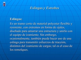 Eslingas y Estrobos
Eslingas y Estrobos
Eslingas:
Eslingas:
Es un tramo corto de material polyester flexible y
Es un tramo corto de material polyester flexible y
resistente, con extremos en forma de ojales,
resistente, con extremos en forma de ojales,
diseñado para amarrar una estructura y unirlo con
diseñado para amarrar una estructura y unirlo con
el equipo de izamiento. Sin embargo,
el equipo de izamiento. Sin embargo,
ocasionalmente, también puede hacer uso de una
ocasionalmente, también puede hacer uso de una
eslinga para transmitir esfuerzos de tracción,
eslinga para transmitir esfuerzos de tracción,
distintos del izamiento de cargas; tal es el caso de
distintos del izamiento de cargas; tal es el caso de
los remolques.
los remolques.
 