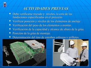 ACTIVIDADES PREVIAS
ACTIVIDADES PREVIAS
 Debe verificarse trazado y niveles, la cota de las
Debe verificarse trazado y niveles, la cota de las
fundaciones especificadas en el proyecto.
fundaciones especificadas en el proyecto.
 Verificar posición y niveles de los elementos de anclaje
Verificar posición y niveles de los elementos de anclaje
 Verificación del peso de los elementos a montar.
Verificación del peso de los elementos a montar.
 Verificación de la capacidad y alcance de altura de la grúa.
Verificación de la capacidad y alcance de altura de la grúa.
 Posición de la grúa de montaje.
Posición de la grúa de montaje.
 Determinación del tipo de estrobos eslingas y grilletes.
Determinación del tipo de estrobos eslingas y grilletes.
 