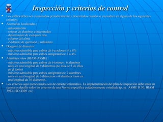 Inspección y criterios de control
Inspección y criterios de control
 Los cables deben ser examinados periódicamente y descartados cuando se encuadren en alguno de los siguientes
Los cables deben ser examinados periódicamente y descartados cuando se encuadren en alguno de los siguientes
criterios:
criterios:
 Anomalías localizadas :
Anomalías localizadas :
- aplastamiento
- aplastamiento
- roturas de alambres concentradas
- roturas de alambres concentradas
- deformación de cualquier tipo
- deformación de cualquier tipo
- colapso del alma
- colapso del alma
- evidencia de quemado o soldadura
- evidencia de quemado o soldadura
 Desgaste de diámetro:
Desgaste de diámetro:
- máximo admisible para cables de 6 cordones: 6 a 8%
- máximo admisible para cables de 6 cordones: 6 a 8%
- máximo admisible para cables antigiratorios: 3 a 4%
- máximo admisible para cables antigiratorios: 3 a 4%
 Alambres rotos (IRAM/ASME) :
Alambres rotos (IRAM/ASME) :
- máximo admisible para cables de 6 torones : 6 alambres
- máximo admisible para cables de 6 torones : 6 alambres
rotos en una longitud de 6 diámetros (no más de 3 de ellos
rotos en una longitud de 6 diámetros (no más de 3 de ellos
en el torón)
en el torón)
- máximo admisible para cables antigiratorios: 2 alambres
- máximo admisible para cables antigiratorios: 2 alambres
rotos en una longitud de 6 diámetros o 4 alambres rotos en
rotos en una longitud de 6 diámetros o 4 alambres rotos en
una longitud de 30 diámetros.
una longitud de 30 diámetros.
 Los criterios aquí mencionados son de carácter orientativo. La implementación del plan de inspección debe tener en
Los criterios aquí mencionados son de carácter orientativo. La implementación del plan de inspección debe tener en
cuenta en detalle todos los criterios de una Norma especifica cuidadosamente estudiada (p. ej.: ASME B.30, IRAM
cuenta en detalle todos los criterios de una Norma especifica cuidadosamente estudiada (p. ej.: ASME B.30, IRAM
3923, ISO 4309
3923, ISO 4309,
, etc)
etc)
 