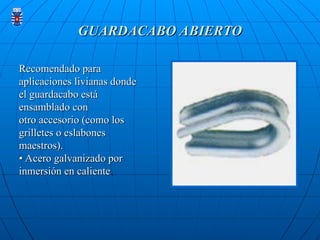 GUARDACABO ABIERTO
GUARDACABO ABIERTO
Recomendado para
Recomendado para
aplicaciones livianas donde
aplicaciones livianas donde
el guardacabo está
el guardacabo está
ensamblado con
ensamblado con
otro accesorio (como los
otro accesorio (como los
grilletes o eslabones
grilletes o eslabones
maestros).
maestros).
• Acero galvanizado por
• Acero galvanizado por
inmersión en caliente
inmersión en caliente.
.
 