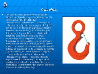 Ganchos
Ganchos
 Los ganchos de izaje incorporan marquillas
Los ganchos de izaje incorporan marquillas
forjadas en el producto que se refieren a dos (2)
forjadas en el producto que se refieren a dos (2)
características QUIC-CHECK®:
características QUIC-CHECK®:
• Indicadores de deformación -Dos marquillas
• Indicadores de deformación -Dos marquillas
colocadas estratégicamente, una justo debajo de la
colocadas estratégicamente, una justo debajo de la
espiga o el ojo y la otra en la punta del gancho,
espiga o el ojo y la otra en la punta del gancho,
permiten una medición QUIC-CHECK® para
permiten una medición QUIC-CHECK® para
determinar si hay cambios en la abertura del
determinar si hay cambios en la abertura del
gancho lo cual sería indicativo de abuso
gancho lo cual sería indicativo de abuso
o sobrecarga. Para comprobarlo, usar un
o sobrecarga. Para comprobarlo, usar un
dispositivo de medición (Ej. cinta métrica) para
dispositivo de medición (Ej. cinta métrica) para
medir la distancia entre las marcas. Estas deben
medir la distancia entre las marcas. Estas deben
alinear con la medidas enteras de pulgada o media
alinear con la medidas enteras de pulgada o media
pulgada en el dispositivo. Si la medida no cumple
pulgada en el dispositivo. Si la medida no cumple
con este criterio, se debe inspeccionar el gancho
con este criterio, se debe inspeccionar el gancho
en más detalle para saber si existe daño.
en más detalle para saber si existe daño.
• Indicadores de ángulo - indican el máximo
• Indicadores de ángulo - indican el máximo
ángulo permitido entre dos (2) eslingas en el
ángulo permitido entre dos (2) eslingas en el
gancho. Estos indicadores también ofrecen la
gancho. Estos indicadores también ofrecen la
oportunidad de aproximar otros ángulos incluidos
oportunidad de aproximar otros ángulos incluidos
entre dos ramales de la eslinga.
entre dos ramales de la eslinga.
 