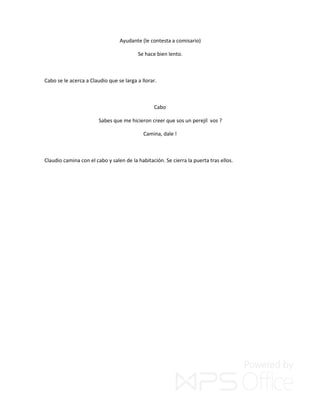 Ayudante (le contesta a comisario)
Se hace bien lento.
Cabo se le acerca a Claudio que se larga a llorar.
Cabo
Sabes que me hicieron creer que sos un perejil vos ?
Camina, dale !
Claudio camina con el cabo y salen de la habitación. Se cierra la puerta tras ellos.
 