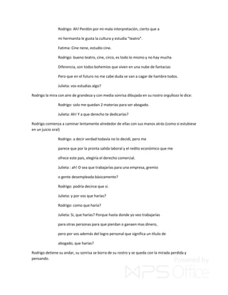 Rodrigo: Ah! Perdón por mi mala interpretación, cierto que a
mi hermanita le gusta la cultura y estudia “teatro”.
Fatima: Cine nene, estudio cine.
Rodrigo: bueno teatro, cine, circo, es todo lo mismo y no hay mucha
Diferencia, son todos bohemios que viven en una nube de fantacias
Pero que en el futuro no me cabe duda se van a cagar de hambre todos.
Julieta: vos estudias algo?
Rodrigo la mira con aire de grandeza y con media sonrisa dibujada en su rostro orgullozo le dice:
Rodrigo: solo me quedan 2 materias para ser abogado.
Julieta: Ah! Y a que derecho te dedicarías?
Rodrigo comienza a caminar lentamente alrededor de ellas con sus manos atrás (como si estubiese
en un juicio oral)
Rodrigo: a decir verdad todavía no lo decidí, pero me
parece que por la pronta salida laboral y el redito económico que me
ofrece este pais, elegiría el derecho comercial.
Julieta : ah! O sea que trabajarías para una empresa, gremio
o gente desempleada básicamente?
Rodrigo: podría decirce que si.
Julieta: y por vos que harías?
Rodrigo: como que haría?
Julieta: Si, que harías? Porque hasta donde yo veo trabajarías
para otras personas para que pierdan o ganaen mas dinero,
pero por vos además del logro personal que significa un título de
abogado, que harías?
Rodrigo detiene su andar, su sonrisa se borra de su rostro y se queda con la mirada perdida y
pensando.
 