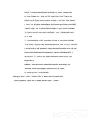 Julieta: Yo no quiero pincharte el globo pero te puedo asegurar que
en unos años vos vas a odiar esa vida superficial y vacía. Que tal vez
tengas mucho dinero, un auto ultimo modelo, y una chica linda, plástica
y hueca con la cual no puedas hablar de otra cosa que no sea su peinado,
zapatos ropa y que te quiera obviamente por tu guita, como hacen esas
modelitos. Pero mirando como solo servis a otros y no hay nada nuevo
en tu vida.
En cambio nosotras tal vez no seamos exitosas, ni tendremos millones,
pero vamos a disfrutar cada momento de nustras vidas, creando, haciendo
y deshaciendo lo que queremos. Porque amamos lo que hacemos y el cine
nos da esa libertad de mostrarles a todos nuestra manera de sentir y
ver las cosas. Esa libertad que lamentablemente vos en tu vida vas a
experimentar.
Por eso, y como estudiante universitario que sos, te aconsejo que
midas las consecuencias de tus palabras antes de hablar,
no olvides que sos esclavo de ellas.
Rodrigo la mira a Julieta y sin decir nada se retira cabisbajo y pensativo.
Fatima y Julieta lo siguen con su mirada. Fatima la mira a Julieta.
 