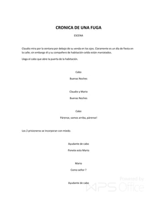 CRONICA DE UNA FUGA
ESCENA
Claudio mira por la ventana por debajo de su venda en los ojos. Claramente es un día de fiesta en
la calle; sin embargo él y su compañero de habitación-celda están maniatados.
Llega el cabo que abre la puerta de la habitación.
Cabo
Buenas Noches
Claudio y Mario
Buenas Noches
Cabo
Párense, vamos arriba, párense!
Los 2 prisioneros se incorporan con miedo.
Ayudante de cabo
Ponete esto Mario
Mario
Como señor ?
Ayudante de cabo
 