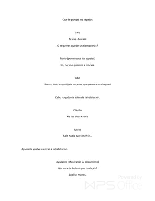 Que te pongas los zapatos
Cabo
Te vas a tu casa
O te queres quedar un tiempo más?
Mario (poniéndose los zapatos)
No, no; me quiero ir a mi casa.
Cabo
Bueno, dale, emprolijate un poco, que pareces un ciruja así
Cabo y ayudante salen de la habitación.
Claudio
No les creas Mario
Mario
Solo había que tener fe...
Ayudante vuelve a entrar a la habitación.
Ayudante (Mostrando su documento)
Que cara de boludo que tenés, eh?
Subí las manos.
 