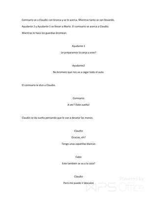 Comisario ve a Claudio con bronca y se le acerca. Mientras tanto se van llevando.
Ayudante 2 y Ayudante 1 se llevan a Mario. El comisario se acerca a Claudio.
Mientras lo hace los guardias bromean.
Ayudante 1
Le preparamos la zanja a este?
Ayudante2
No bromees que nos va a cagar todo el auto.
El comisario le dice a Claudio.
Comisario
A ver? Date vuelta!
Claudio se da vuelta pensando que le van a desatar las manos.
Claudio
Gracias, eh?
Tengo unas zapatillas blancas
Cabo
Este también se va a la casa?
Claudio
Pero me puedo ir descalzo
 