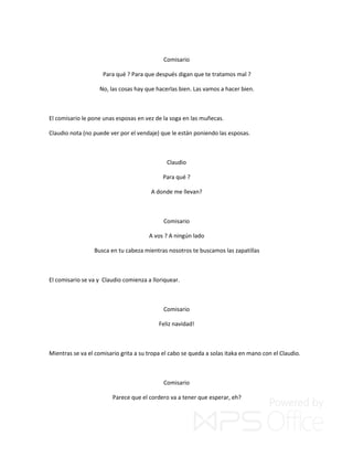 Comisario
Para qué ? Para que después digan que te tratamos mal ?
No, las cosas hay que hacerlas bien. Las vamos a hacer bien.
El comisario le pone unas esposas en vez de la soga en las muñecas.
Claudio nota (no puede ver por el vendaje) que le están poniendo las esposas.
Claudio
Para qué ?
A donde me llevan?
Comisario
A vos ? A ningún lado
Busca en tu cabeza mientras nosotros te buscamos las zapatillas
El comisario se va y Claudio comienza a lloriquear.
Comisario
Feliz navidad!
Mientras se va el comisario grita a su tropa el cabo se queda a solas itaka en mano con el Claudio.
Comisario
Parece que el cordero va a tener que esperar, eh?
 