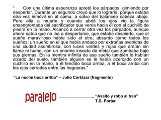 “     Con una última esperanza apretó los párpados, gimiendo por
despertar. Durante un segundo creyó que lo lograría, porque estaba
otra vez inmóvil en al cama, a salvo del balanceo cabeza abajo.
Pero olía a muerte y cuando abrió los ojos vio la figura
ensangrentada del sacrificador que venía hacia él con el cuchillo de
piedra en la mano. Alcanzó a cerrar otra vez los párpados, aunque
ahora sabía que no iba a despertarse, que estaba despierto, que el
sueño maravilloso había sido el otro, absurdo como todos los
sueños; un sueño en el que había andado por extrañas avenidas de
una ciudad asombrosa, con luces verdes y rojas que ardían sin
llama ni humo, con un enorme insecto de metal que zumbaba bajo
sus piernas. En la mentira infinita de ese sueño también lo habían
alzado del suelo, también alguien se le había acercado con un
cuchillo en la mano, a él tendido boca arriba, a él boca arriba con
los ojos cerrados entre las hogueras."

“La noche boca arriba” – Julio Cortázar (fragmento)



                                          “Asalto y robo al tren”
                                          T.S. Porter
 