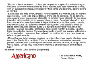 “Mozart la lleva, en efecto. La lleva por un puente suspendido sobre un agua
   cristalina que corre en un lecho de arena rosada. Ella está vestida de blanco,
   con un quitasol de encaje, complicado y fino como una telaraña, abierto sobre
   el hombro.
   -Estás cada día más joven, Brígida. Ayer encontré a tu marido, a tu ex marido,
   quiero decir. Tiene todo el pelo blanco. Pero ella no contesta, no se detiene,
   sigue cruzando el puente que Mozart le ha tendido hacia el jardín de sus años
   juveniles. Altos surtidores en los que el agua canta. Sus dieciocho años, sus
   trenzas castañas que desatadas le llegaban hasta los tobillos, su tez dorada,
   sus ojos oscuros tan abiertos y como interrogantes. Una pequeña boca de
   labios carnosos, una sonrisa dulce y el cuerpo más liviano y gracioso del
   mundo. ¿En qué pensaba, sentada al borde de la fuente? En nada. «Es tan
   tonta como linda» decían. Pero a ella nunca le importó ser tonta ni «planchar»
   (1) en los bailes. Una a una iban pidiendo en matrimonio a sus hermanas. A
   ella no la pedía nadie.
   ¡Mozart! Ahora le brinda una escalera de mármol azul por donde ella baja entre
   una doble fila de lirios de hielo. Y ahora le abre una verja de barrotes con
   puntas doradas para que ella pueda echarse al cuello de Luis, el amigo íntimo
   de su padre. Desde muy niña, cuando todos la abandonaban, corría hacia
   Luis.”
(El árbol – María Luisa Bombal (fragmento)

                                                       El ciudadano Kane,
                                                       Orson Welles
 