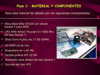 Paso 1:   MATERIAL Y COMPONENTES Para  este  tutorial he optado por los siguientes componentes: Placa Base Elite K7VZA con zócalo   Socket 7 para AMD . CPU AMD Athlon Thunder K-7 800 Mhz   del tipo Socket 7 . Disco Duro Fujitsu de 17 Gb UDMA . CD-ROM LG de 52x  Disquetera de 1,44 Mb  Tarjeta gráfica ATI 32 Mb  Ventilador para Athlon del tipo Socket 7   Carcasa del tipo ATX  