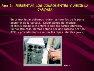 Paso 2:  PRESENTAR LOS COMPONENTES Y ABRIR LA CARCASA Foto 2   En primer lugar debemos retirar los tornillos de la parte posterior de la carcasa.  Dependiendo del modelo,  el chasis puede salir entero o sólo las partes laterales.  En nuestro caso, hemos optado por una carcasa del tipo ATX, y procederemos a retirar las tapas laterales  (Foto 2).     