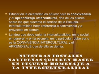 



Educar en la diversidad es educar para la convivencia
y el aprendizaje intercultural , dos de los pilares
sobre los que sustenta el sentido de la Escuela.
Interculturalidad hace referencia a convivencia y a
proyectos en común.
La idea que debe guiar la interculturalidad, en lo social,
en general, y en la escuela, en lo particular, debe ser o
es la CONVIVENCIA INTERCULTURAL y el
APRENDIZAJE que de ella se deriva.
NUESTRAS POSTALES
NAVIDEÑAS QUIEREN HACER
UN PEQUEÑO HOMENAJE A
LA INTERCULTURALIDAD

 