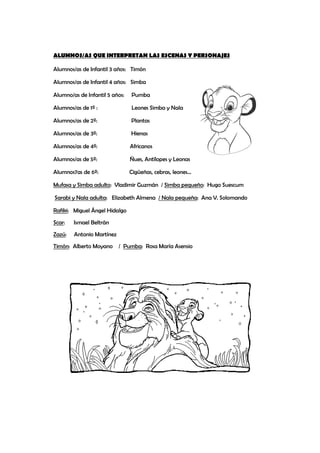 ALUMNOS/AS QUE INTERPRETAN LAS ESCENAS Y PERSONAJES
Alumnos/as de Infantil 3 años: Timón
Alumnos/as de Infantil 4 años: Simba
Alumno/as de Infantil 5 años: Pumba
Alumnos/as de 1º : Leones Simba y Nala
Alumnos/as de 2º: Plantas
Alumnos/as de 3º: Hienas
Alumnos/as de 4º: Africanos
Alumnos/as de 5º: Ñues, Antílopes y Leonas
Alumnos7as de 6º: Cigüeñas, cebras, leones…
Mufasa y Simba adulto: Vladimir Guzmán / Simba pequeño: Hugo Suescum
Sarabi y Nala adulta: Elizabeth Almena / Nala pequeña: Ana V. Solomando
Rafiki: Miguel Ángel Hidalgo
Scar: Ismael Beltrán
Zazú: Antonio Martínez
Timón: Alberto Moyano / Pumba: Rosa María Asensio
 
