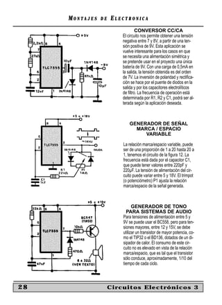 MONTAJES   DE   ELECTRONICA
                                 CONVERSOR CC/CA
                         El circuito nos permite obtener una tensión
                         negativa entre 7 y 8V, a partir de una ten-
                         sión positiva de 9V. Esta aplicación se
                         vuelve interesante para los casos en que
                         se necesita una alimentación simétrica y
                         se pretende usar en el proyecto una única
                         batería de 9V. Con una carga de 0,5mA en
                         la salida, la tensión obtenida es del orden
                         de 7V. La inversión de polaridad y rectiﬁca-
                         ción se hace por el puente de diodos en la
                         salida y por los capacitores electrolíticos
                         de ﬁltro. La frecuencia de operación está
                         determinada por R1, R2 y C1, podrá ser al-
                         terada según la aplicación deseada.



                             GENERADOR DE SEÑAL
                               MARCA / ESPACIO
                                  VARIABLE

                         La relación marca/espacio variable, puede
                         ser de una proporción de 1 a 20 hasta 20 a
                         1, tenemos el circuito de la ﬁgura 12. La
                         frecuencia está dada por el capacitor C1,
                         que puede tener valores entre 220pF y
                         220µF. La tensión de alimentación del cir-
                         cuito puede variar entre 5 y 18V. El trimpot
                         (o potenciómetro) P1 ajusta la relación
                         marca/espacio de la señal generada.



                               GENERADOR DE TONO
                           PARA SISTEMAS DE AUDIO
                         Para tensiones de alimentación entre 5 y
                         9V se puede usar el BC558, pero para ten-
                         siones mayores, entre 12 y 15V, se debe
                         utilizar un transistor de mayor potencia, co-
                         mo el TIP32 o el BD136, dotados de un di-
                         sipador de calor. El consumo de este cir-
                         cuito no es elevado en vista de la relación
                         marca/espacio, que es tal que el transistor
                         sólo conduce, aproximadamente, 1/10 del
                         tiempo de cada ciclo.



28                   Circuitos Electrónicos 3
 
