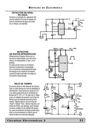 MONTAJES            DE   ELECTRONICA
     DETECTOR DE NIVEL
               DE AGUA
 Tenemos un ejemplo de aplicación del
 circuito anterior en la que el disparo se
 hace en presencia de agua que sube
 en un tanque, por ejemplo.




             DETECTOR
  DE RAYOS INFRARROJOS
 Observamos el disparo hecho por un
 haz de luz interrumpido, que usa como
 sensor un fototransistor o, bien, un fo-
 todiodo.
 En este circuito como en el anterior,
 tenemos la operación monoestable,
 con un consumo extremadamente bajo
 de energía en la condición de espera
 cuando la bobina del relé o la carga se
 encuentran desactivadas.


         RELÉ DE TIEMPO
 El circuito activa el relé después de transcu-
 rrido un cierto tiempo en que se establece la
 alimentación. Este tiempo se ajusta con P1
 y es dado justamente por la constante de
 tiempo de P1, R1 y C1. El valor de C1 debe,
 pues, ser elegido de acuerdo con la faja de
 tiempo que se pretende para el acciona-
 miento. Valores típicos van de la faja de
 100µFa 1000µF. Para valores mayores, por
 arriba de 470µF, por ejemplo, será necesa-
 rio tener cuidado con la calidad del capaci-
 tor, pues la existencia de fugas puede perju-
 dicar su funcionamiento e impidir que se
 cierre el relé en el intervalo deseado.

Circuitos Electrónicos 3                                             31
 