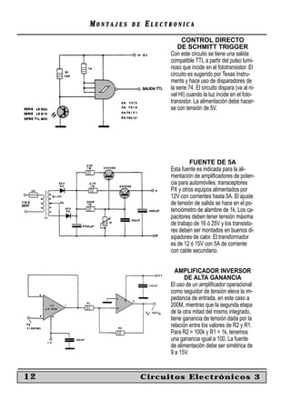 MONTAJES   DE   ELECTRONICA
                                CONTROL DIRECTO
                               DE SCHMITT TRIGGER
                           Con este circuito se tiene una salida
                           compatible TTL a partir del pulso lumi-
                           noso que incide en el fototransistor. El
                           circuito es sugerido por Texas Instru-
                           ments y hace uso de disparadores de
                           la serie 74. El circuito dispara (va al ni-
                           vel HI) cuando la luz incide en el foto-
                           transistor. La alimentación debe hacer-
                           se con tensión de 5V.




                                    FUENTE DE 5A
                           Esta fuente es indicada para la ali-
                           mentación de ampliﬁcadores de poten-
                           cia para automóviles, transceptores
                           PX y otros equipos alimentados por
                           12V con corrientes hasta 5A. El ajuste
                           de tensión de salida se hace en el po-
                           tenciómetro de alambre de 1k. Los ca-
                           pacitores deben tener tensión máxima
                           de trabajo de 16 ó 25V y los transisto-
                           res deben ser montados en buenos di-
                           sipadores de calor. El transformador
                           es de 12 ó 15V con 5A de corriente
                           con cable secundario.


                             AMPLIFICADOR INVERSOR
                                  DE ALTA GANANCIA
                           El uso de un ampliﬁcador operacional
                           como seguidor de tensión eleva la im-
                           pedancia de entrada, en este caso a
                           200M, mientras que la segunda etapa
                           de la otra mitad del mismo integrado,
                           tiene ganancia de tensión dada por la
                           relación entre los valores de R2 y R1.
                           Para R2 = 100k y R1 = 1k, tenemos
                           una ganancia igual a 100. La fuente
                           de alimentación debe ser simétrica de
                           9 a 15V.


12                   Circuitos Electrónicos 3
 