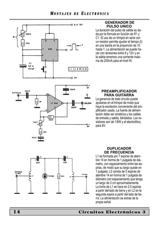 MONTAJES   DE   ELECTRONICA
                                   GENERADOR DE
                                     PULSO UNICO
                           La duración del pulso de salida es da-
                           da por la fórmula en función de R1 y
                           C1. El uso de un trimpot en serie con
                           un resistor permite ajustar el tiempo (t)
                           en una banda en la proporción de 10
                           hasta 1. La alimentación se puede ha-
                           cer con tensiones entre 6 y 12V y en
                           la salida tenemos una corriente máxi-
                           ma de 200mA para el nivel HI.




                                PREAMPLIFICADOR
                                  PARA GUITARRA
                           La ganancia de este circuito puede
                           ajustarse en el trimpot de modo que
                           haya la excitación conveniente del am-
                           pliﬁcador usado. La fuente de alimen-
                           tación debe ser simétrica y los cables
                           de entrada y salida, blindados. Los re-
                           sistores son de 1/8W y el electrolítico,
                           para 6V.




                                      DUPLICADOR
                                   DE FRECUENCIA
                           L1 es formada por 7 espiras de alam-
                           bre 14 en horma de 1 pulgada de diá-
                           metro, con espaciamiento entre las es-
                           piras, de modo que su largo quede en
                           1 pulgada. L2 consta de 5 espiras de
                           alambre 14 en horma de 1 pulgada de
                           diámetro con espaciamiento que tenga
                           un largo de 3 cm aproximadamente.
                           La toma de L1 se hace en 2,5 espiras
                           a partir del lado de tierra y en L2 en la
                           segunda espira a partir del lado de tie-
                           rra. La alimentación se extrae de la
                           propia señal.

14                   Circuitos Electrónicos 3
 