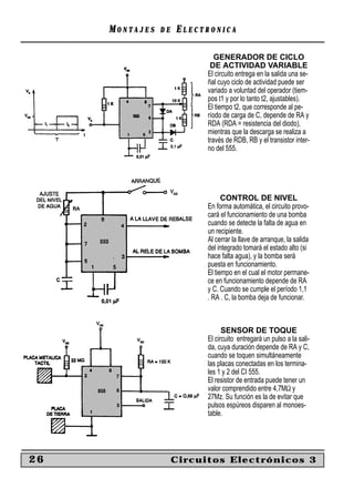MONTAJES   DE   ELECTRONICA

                              GENERADOR DE CICLO
                            DE ACTIVIDAD VARIABLE
                           El circuito entrega en la salida una se-
                           ñal cuyo ciclo de actividad puede ser
                           variado a voluntad del operador (tiem-
                           pos t1 y por lo tanto t2, ajustables).
                           El tiempo t2, que corresponde al pe-
                           ríodo de carga de C, depende de RA y
                           RDA (RDA = resistencia del diodo),
                           mientras que la descarga se realiza a
                           través de RDB, RB y el transistor inter-
                           no del 555.




                                 CONTROL DE NIVEL
                           En forma automática, el circuito provo-
                           cará el funcionamiento de una bomba
                           cuando se detecte la falta de agua en
                           un recipiente.
                           Al cerrar la llave de arranque, la salida
                           del integrado tomará el estado alto (si
                           hace falta agua), y la bomba será
                           puesta en funcionamiento.
                           El tiempo en el cual el motor permane-
                           ce en funcionamiento depende de RA
                           y C. Cuando se cumple el período 1,1
                           . RA . C, la bomba deja de funcionar.



                                 SENSOR DE TOQUE
                           El circuito entregará un pulso a la sali-
                           da, cuya duración depende de RA y C,
                           cuando se toquen simultáneamente
                           las placas conectadas en los termina-
                           les 1 y 2 del CI 555.
                           El resistor de entrada puede tener un
                           valor comprendido entre 4,7MΩ y
                           27Mz. Su función es la de evitar que
                           pulsos espúreos disparen al monoes-
                           table.




26                   Circuitos Electrónicos 3
 