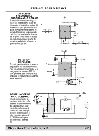 MONTAJES      DE   ELECTRONICA
             DIVISOR DE
           FRECUENCIAS
   PROGRAMABLE CON 555
 El dispositivo mostrado en la ﬁgura
 puede ser utilizado como divisor de
 frecuencias, si se ajusta el período del
 temporizador para que sea más lento
 que el correspondiente a la señal de
 entrada. El integrado será disparado
 cada dos pulsos de la señal de entra-
 da, tal que la salida estará en estado
 alto cada dos pulsos de la señal de
 entrada y, por lo tanto, la frecuencia
 queda dividida por dos.




              DETECTOR
             DE PULSOS
 El circuito permite detectar la ausencia
 de pulsos de una señal determinada.
 Para ello, al clásico temporizador se le
 ha agregado un transistor PNP de
 usos generales. Este circuito es muy
 empleado en instrumentación y contro-
 les de seguridad.




  DESTELLADOR DE
   BAJO CONSUMO
 En esta conﬁguración, ali-
 mentando el circuito con 9V
 tenemos un consumo medio
 del orden de 250µA sola-
 mente, lo que hace que el
 circuito sea ideal para apli-
 caciones en señalización a
 pilas y juguetes, ya que el
 TLC7555 también opera
 con tensiones a partir de
 2V.

Circuitos Electrónicos 3                                       27
 