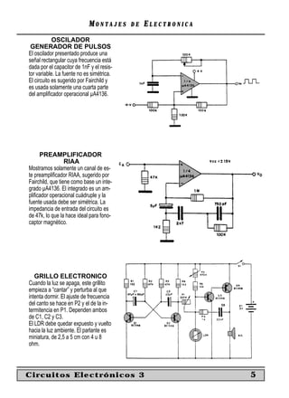 MONTAJES       DE   ELECTRONICA
            OSCILADOR
 GENERADOR DE PULSOS
El oscilador presentado produce una
señal rectangular cuya frecuencia está
dada por el capacitor de 1nF y el resis-
tor variable. La fuente no es simétrica.
El circuito es sugerido por Fairchild y
es usada solamente una cuarta parte
del ampliﬁcador operacional µA4136.




     PREAMPLIFICADOR
                  RIAA
Mostramos solamente un canal de es-
te preampliﬁcador RIAA, sugerido por
Fairchild, que tiene como base un inte-
grado µA4136. El integrado es un am-
pliﬁcador operacional cuádruple y la
fuente usada debe ser simétrica. La
impedancia de entrada del circuito es
de 47k, lo que la hace ideal para fono-
captor magnético.




   GRILLO ELECTRONICO
Cuando la luz se apaga, este grillito
empieza a “cantar” y perturba al que
intenta dormir. El ajuste de frecuencia
del canto se hace en P2 y el de la in-
termitencia en P1. Dependen ambos
de C1, C2 y C3.
El LDR debe quedar expuesto y vuelto
hacia la luz ambiente. El parlante es
miniatura, de 2,5 a 5 cm con 4 u 8
ohm.



Circuitos Electrónicos 3                                      5
 